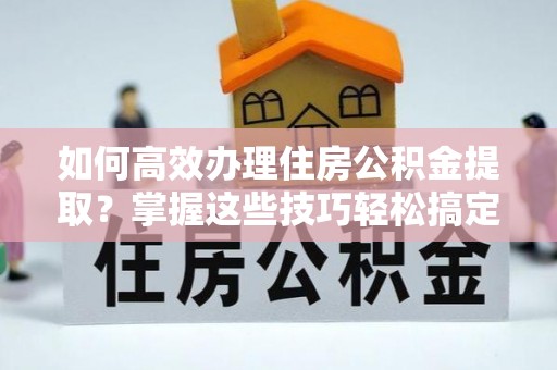 蓬安如何高效办理住房公积金提取？掌握这些技巧轻松搞定