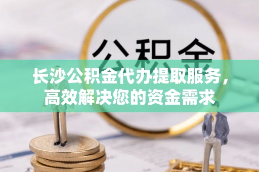 蓬安长沙公积金代办提取服务，高效解决您的资金需求