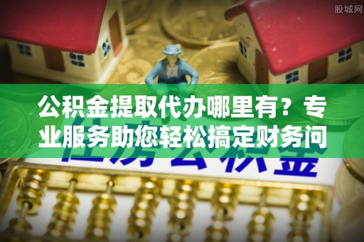 蓬安公积金提取代办哪里有？专业服务助您轻松搞定财务问题