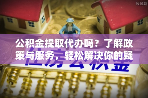 蓬安公积金提取代办吗？了解政策与服务，轻松解决你的疑问