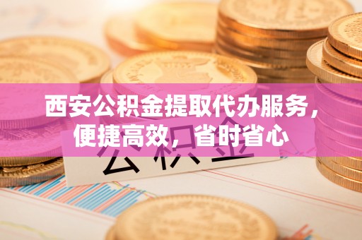 蓬安西安公积金提取代办服务，便捷高效，省时省心