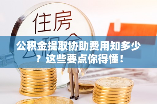 蓬安公积金提取协助费用知多少？这些要点你得懂！