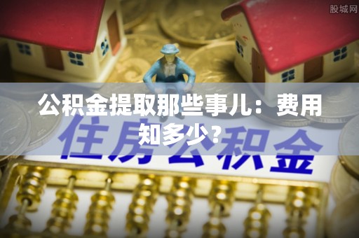 蓬安公积金提取那些事儿：费用知多少？
