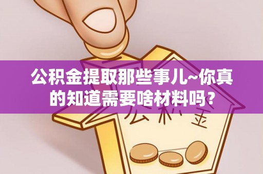 蓬安公积金提取那些事儿~你真的知道需要啥材料吗？