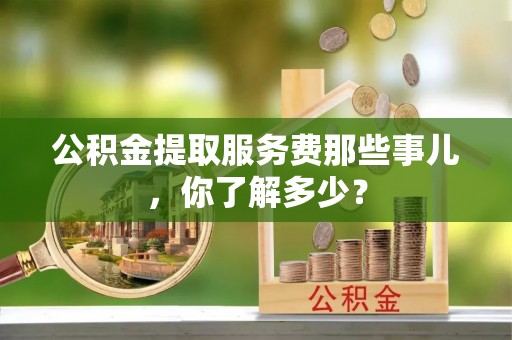 蓬安公积金提取服务费那些事儿，你了解多少？