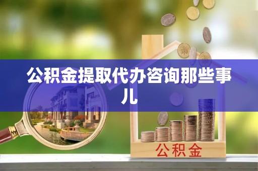 蓬安公积金提取代办咨询那些事儿