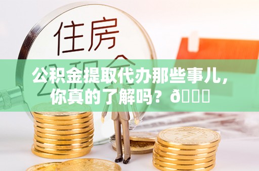 蓬安公积金提取代办那些事儿，你真的了解吗？😎