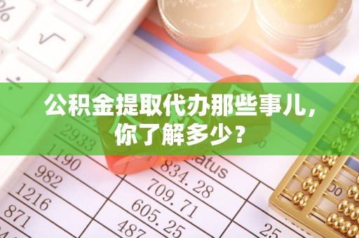 蓬安公积金提取代办那些事儿，你了解多少？