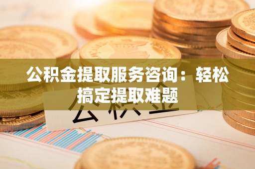 蓬安公积金提取服务咨询：轻松搞定提取难题