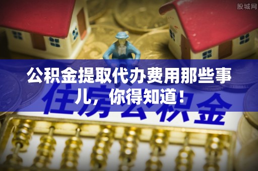 蓬安公积金提取代办费用那些事儿，你得知道！