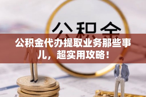 蓬安公积金代办提取业务那些事儿，超实用攻略！