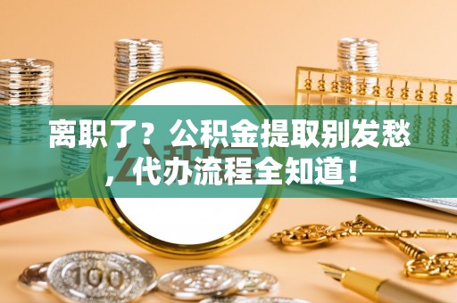 蓬安离职了？公积金提取别发愁，代办流程全知道！
