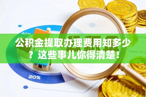 蓬安公积金提取办理费用知多少？这些事儿你得清楚！