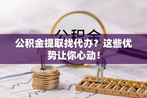 蓬安公积金提取找代办？这些优势让你心动！