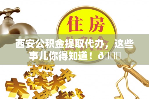 蓬安西安公积金提取代办，这些事儿你得知道！😎