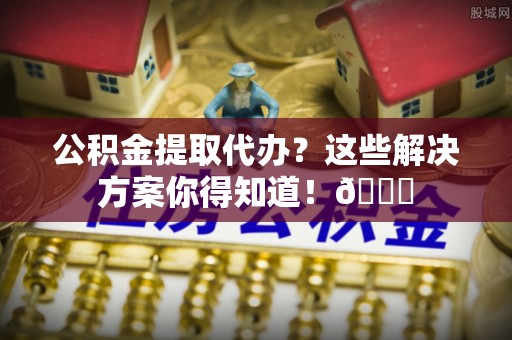 蓬安公积金提取代办？这些解决方案你得知道！😎