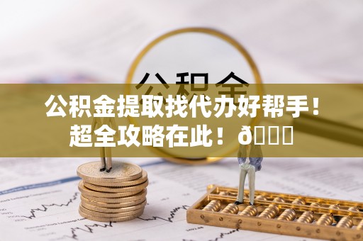蓬安公积金提取找代办好帮手！超全攻略在此！😎