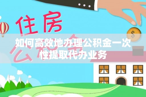 蓬安如何高效地办理公积金一次性提取代办业务