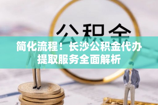 蓬安简化流程！长沙公积金代办提取服务全面解析