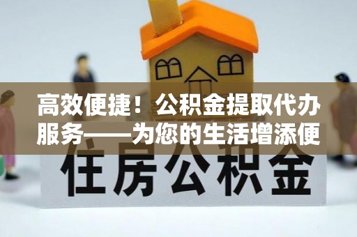 蓬安高效便捷！公积金提取代办服务——为您的生活增添便利