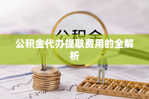 蓬安公积金代办提取费用的全解析